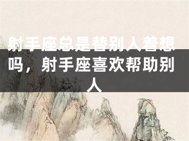 射手座总是替别人着想吗,射手座喜欢帮助别人