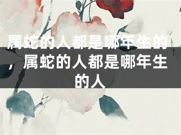 属蛇的人都是哪年生的，属蛇的人都是哪年生的人