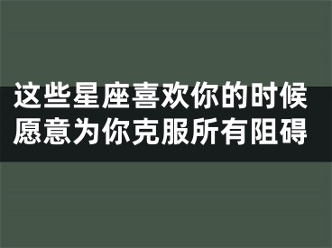 这些星座喜欢你的时候愿意为你克服所有阻碍
