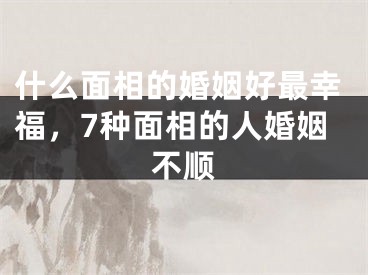 什么面相的婚姻好最幸福，7种面相的人婚姻不顺