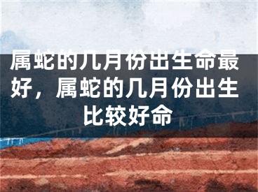 属蛇的几月份出生命最好，属蛇的几月份出生比较好命