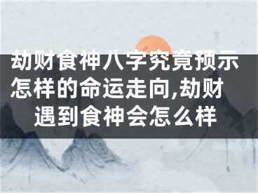 劫财食神八字究竟预示怎样的命运走向,劫财遇到食神会怎么样