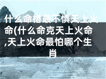 什么命格最不惧天上火命(什么命克天上火命,天上火命最怕哪个生肖