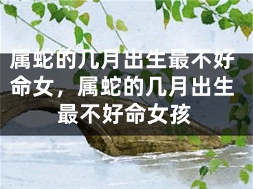 属蛇的几月出生最不好命女,属蛇的几月出生最不好命女孩