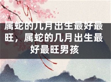 属蛇的几月出生最好最旺,属蛇的几月出生最好最旺男孩