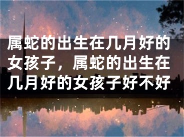 属蛇的出生在几月好的女孩子，属蛇的出生在几月好的女孩子好不好