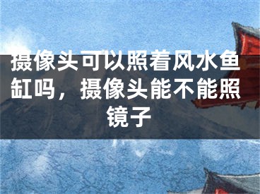 摄像头可以照着风水鱼缸吗，摄像头能不能照镜子