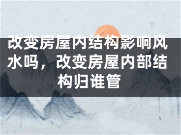 改变房屋内结构影响风水吗，改变房屋内部结构归谁管