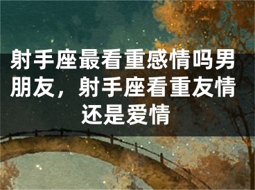 射手座最看重感情吗男朋友，射手座看重友情还是爱情