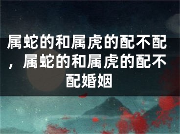 属蛇的和属虎的配不配,属蛇的和属虎的配不配婚姻
