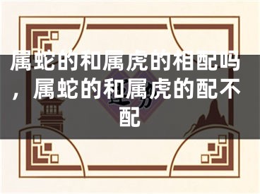 属蛇的和属虎的相配吗,属蛇的和属虎的配不配