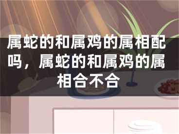 属蛇的和属鸡的属相配吗,属蛇的和属鸡的属相合不合