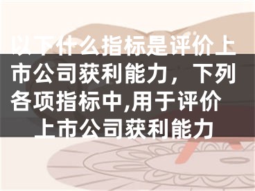 以下什么指标是评价上市公司获利能力,下列各项指标中,用于评价上市公司获利能力