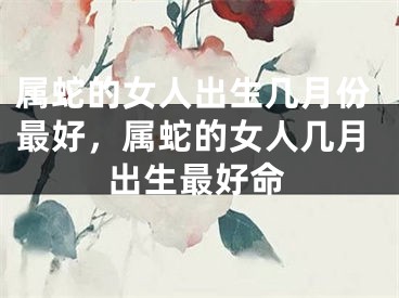 属蛇的女人出生几月份最好,属蛇的女人几月出生最好命
