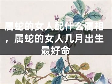 属蛇的女人配什么属相,属蛇的女人几月出生最好命