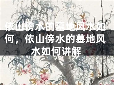 依山傍水的墓地风水如何,依山傍水的墓地风水如何讲解