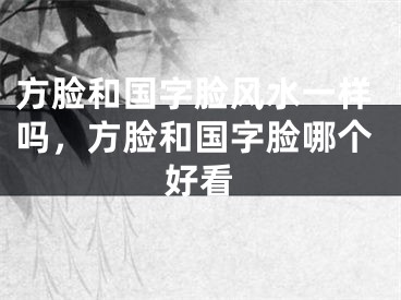 方脸和国字脸风水一样吗,方脸和国字脸哪个好看