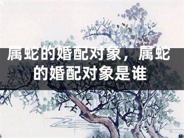 属蛇的婚配对象，属蛇的婚配对象是谁