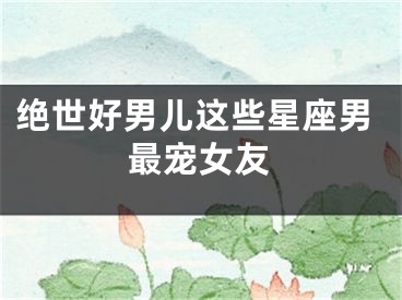 绝世好男儿这些星座男最宠女友