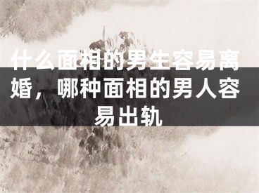 什么面相的男生容易离婚,哪种面相的男人容易出轨