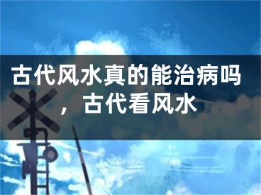 古代风水真的能治病吗,古代看风水