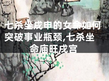 七杀坐戌申的女命如何突破事业瓶颈,七杀坐命庙旺戌宫