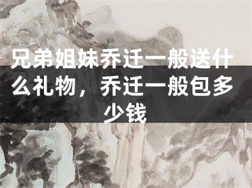 兄弟姐妹乔迁一般送什么礼物,乔迁一般包多少钱