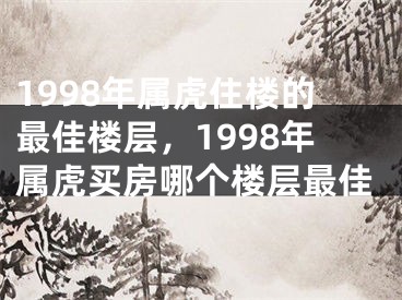 1998年属虎住楼的最佳楼层，1998年属虎买房哪个楼层最佳