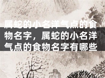 属蛇的小名洋气点的食物名字，属蛇的小名洋气点的食物名字有哪些