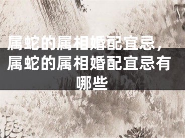 属蛇的属相婚配宜忌，属蛇的属相婚配宜忌有哪些