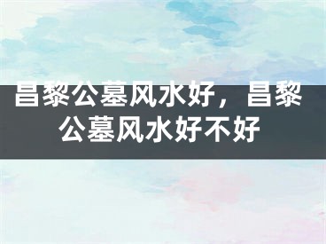 昌黎公墓风水好，昌黎公墓风水好不好