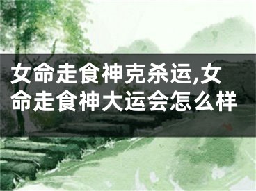 女命走食神克杀运,女命走食神大运会怎么样