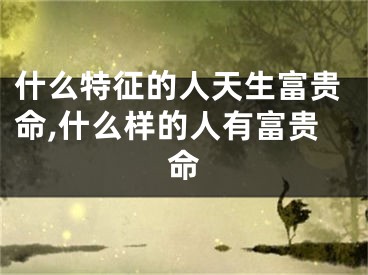 什么特征的人天生富贵命,什么样的人有富贵命