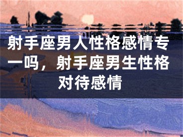 射手座男人性格感情专一吗,射手座男生性格对待感情