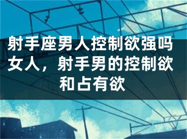 射手座男人控制欲强吗女人,射手男的控制欲和占有欲