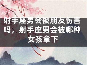 射手座男会被朋友伤害吗，射手座男会被哪种女孩拿下