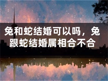 兔和蛇结婚可以吗,兔跟蛇结婚属相合不合
