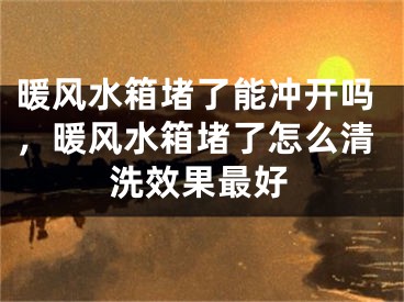 暖风水箱堵了能冲开吗，暖风水箱堵了怎么清洗效果最好