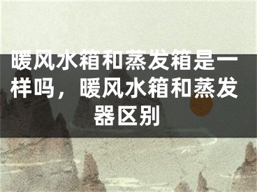暖风水箱和蒸发箱是一样吗,暖风水箱和蒸发器区别