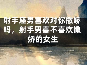 射手座男喜欢对你撒娇吗,射手男喜不喜欢撒娇的女生