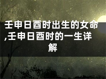 壬申日酉时出生的女命,壬申日酉时的一生详解