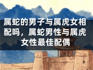 属蛇的男子与属虎女相配吗,属蛇男性与属虎女性最佳配偶