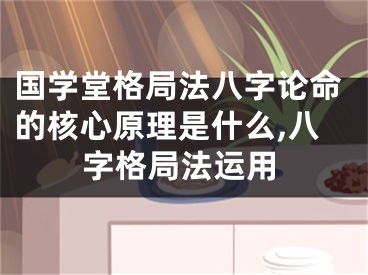 国学堂格局法八字论命的核心原理是什么,八字格局法运用