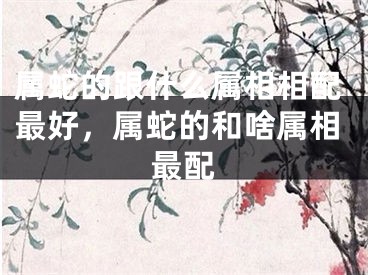 属蛇的跟什么属相相配最好,属蛇的和啥属相最配