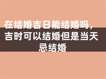 在结婚吉日能结婚吗，吉时可以结婚但是当天忌结婚