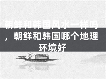 朝鲜和韩国风水一样吗，朝鲜和韩国哪个地理环境好