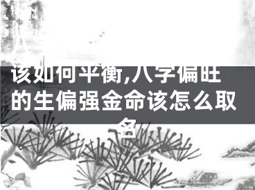 八字偏旺的生偏强金命该如何平衡,八字偏旺的生偏强金命该怎么取名