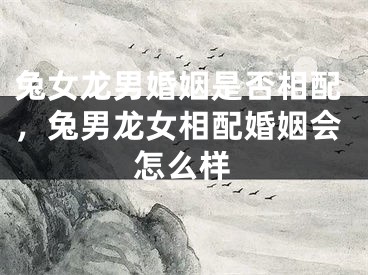 兔女龙男婚姻是否相配，兔男龙女相配婚姻会怎么样