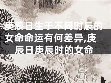 庚辰日生于不同时辰的女命命运有何差异,庚辰日庚辰时的女命