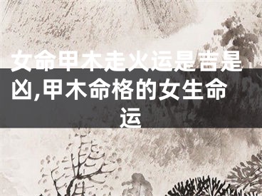 女命甲木走火运是吉是凶,甲木命格的女生命运